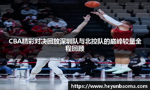 CBA精彩对决回放深圳队与北控队的巅峰较量全程回顾